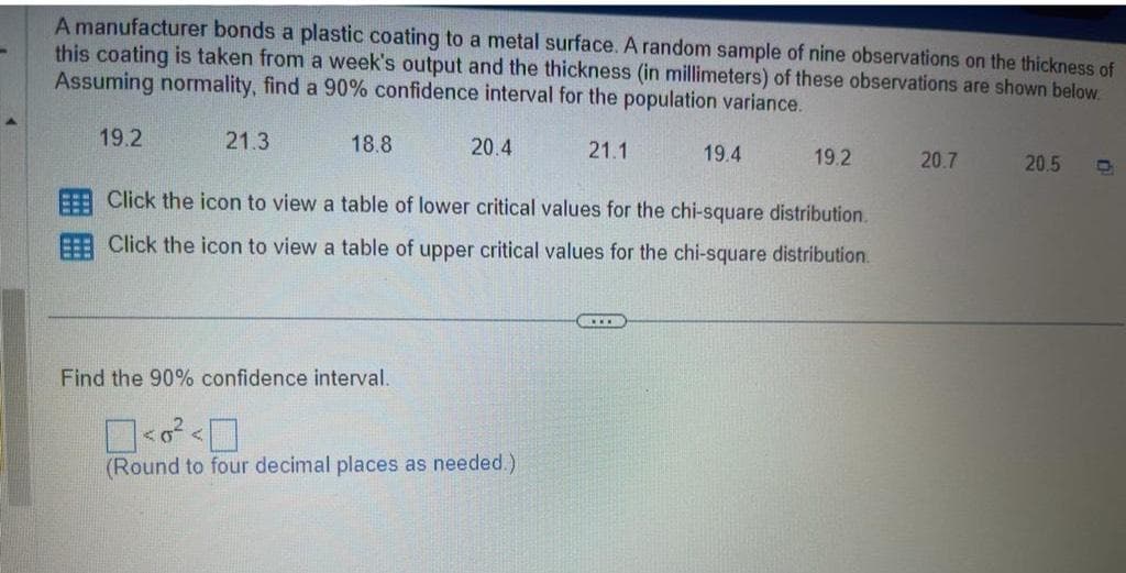 -
A manufacturer bonds a plastic coating to a metal surface. A random sample of nine observations on the thickness of
this coating is taken from a week's output and the thickness (in millimeters) of these observations are shown below.
Assuming normality, find a 90% confidence interval for the population variance.
19.2
21.3
18.8
20.4
21.1
Find the 90% confidence interval.
<²<0
(Round to four decimal places as needed.)
19.4
Click the icon to view a table of lower critical values for the chi-square distribution.
Click the icon to view a table of upper critical values for the chi-square distribution.
KEER
19.2
20.7
20.5
D