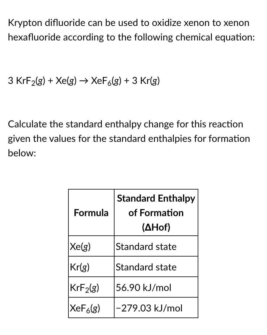 Krypton difluoride can be used to oxidize xenon to xenon
hexafluoride according to the following chemical equation:
3 KrF2(g) + Xe(g) → XeF6(g) + 3 Kr(g)
Calculate the standard enthalpy change for this reaction
given the values for the standard enthalpies for formation
below:
Standard Enthalpy
Formula
of Formation
(AHof)
Xe(g)
Standard state
Kr(g)
Standard state
KRF2(g)
56.90 kJ/mol
XeF6(g)
|-279.03 kJ/mol
