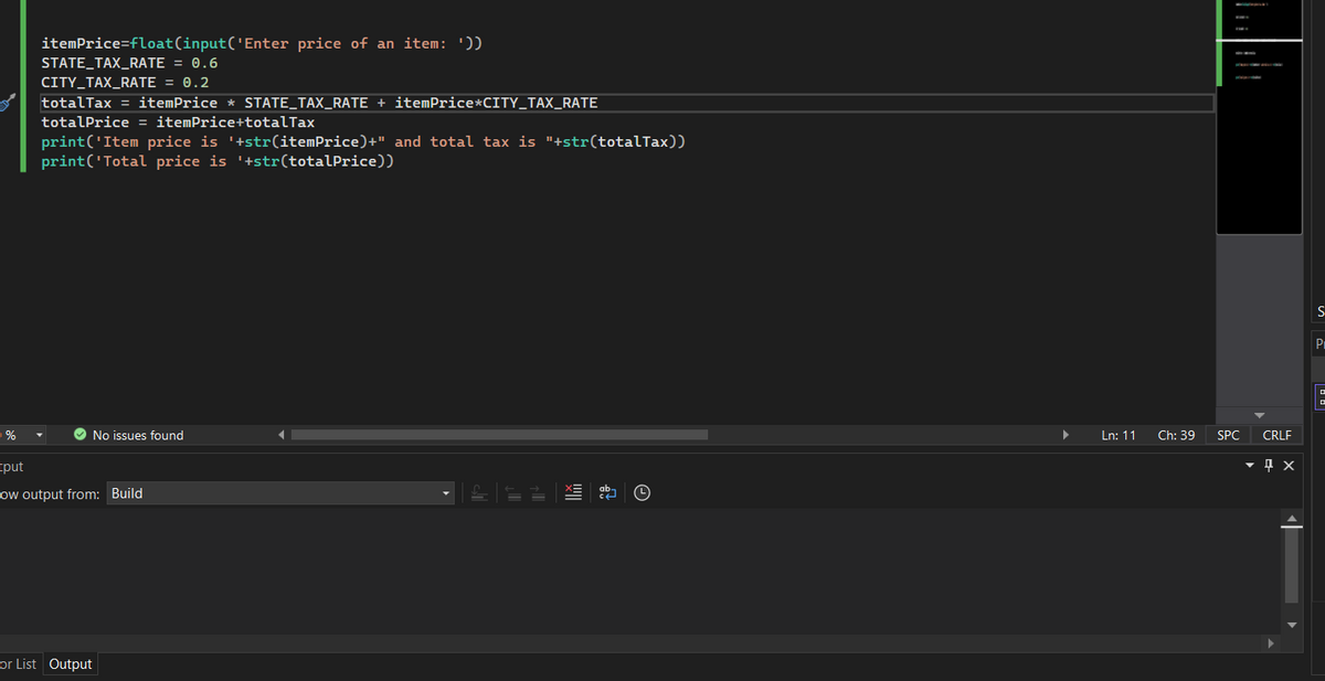 ■%
itemPrice=float(input('Enter price of an item: '))
STATE_TAX_RATE= 0.6
CITY_TAX_RATE = 0.2
totalTax = itemPrice * STATE_TAX_RATE + itemPrice*CITY_TAX_RATE
totalPrice = itemPrice+totalTax
print('Item price is '+str(itemPrice)+" and total tax is "+str(totalTax))
print('Total price is '+str(totalPrice))
No issues found
tput
ow output from: Build
or List Output
▶
Ln: 11
Ch: 39
SPC
CRLF
▼ x
S
P