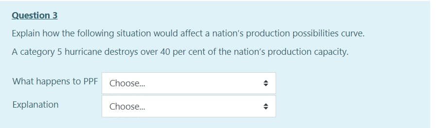 Question 3
Explain how the following situation would affect a nation's production possibilities curve.
A category 5 hurricane destroys over 40 per cent of the nation's production capacity.
What happens to PPF Choose...
Explanation
Choose...
O
O
