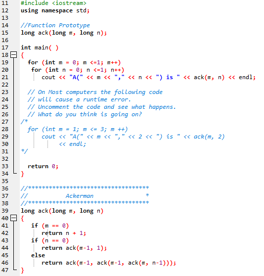 11
#include <iostream>
12
using namespace std;
13
//Function Prototype
long ack(long m, long n);
14
15
16
17
int main( )
18 E {
for (int m = 0; m <=1; m++)
for (int n = 0; n <=1; n++)
cout <« "A(" «m <« "," <« n « ") is
19
20
21
« ack(m, n) <« endl;
22
// On Most computers the following code
// will cause a runtime error.
// Uncomment the code and see what happens.
// what do you think is going on?
23
24
25
26
27
for (int m = 1; m <= 3; m ++)
cout « "A(" « m <« "," <« 2 « ") is " « ack(m, 2)
<« endl;
28
29
30
31
*/
32
33
return e;
}
35
34
//******
//
//****
36
******
37
Ackerman
*
38
******
39
long ack(long m, long n)
40 E {
if (m
return n + 1;
if (n
return ack (m -1, 1);
else
return ack(m-1, ack(m-1, ack(m, n-1)));
}
41
e)
42
43
e)
==
44
45
46
47
