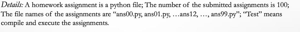 Details: A homework assignment is a python file; The number of the submitted assignments is 100;
The file names of the assignments are "ans00.py, ans01.py, ...ans12, ..., ans99.py"; "Test" means
compile and execute the assignments.
