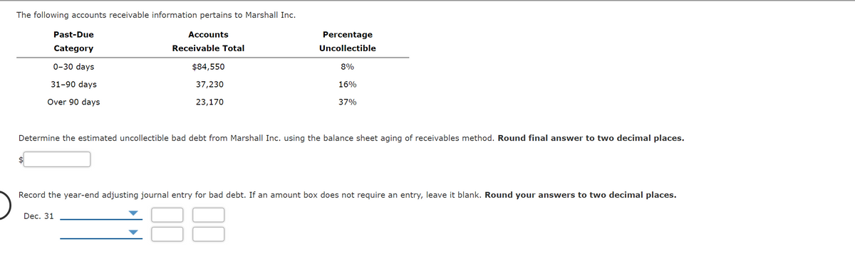 The following accounts receivable information pertains to Marshall Inc.
Past-Due
Accounts
Percentage
Category
Receivable Total
Uncollectible
0-30 days
$84,550
8%
31-90 days
37,230
16%
Over 90 days
23,170
37%
Determine the estimated uncollectible bad debt from Marshall Inc. using the balance sheet aging of receivables method. Round final answer to two decimal places.
Record the year-end adjusting journal entry for bad debt. If an amount box does not require an entry, leave it blank. Round your answers to two decimal places.
Dec. 31
