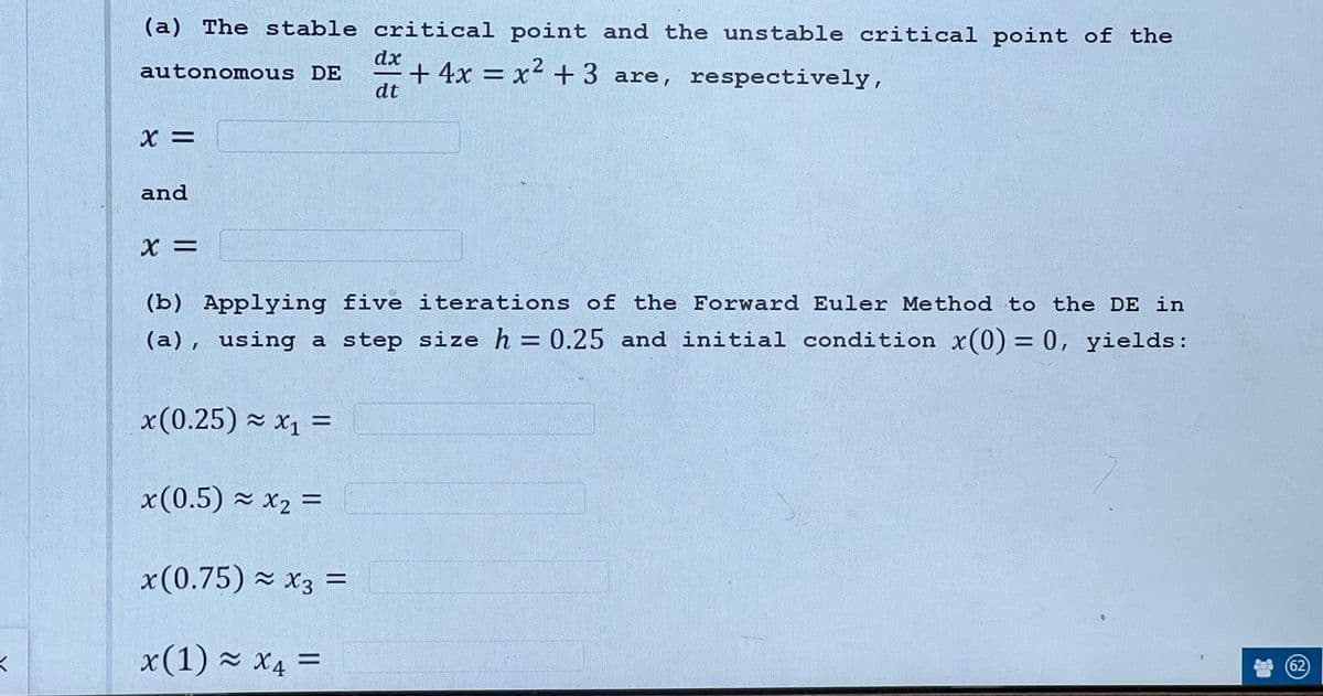 K
(a) The stable critical point and the unstable critical point of the
+ 4x = x² + 3 are, respectively,
2
autonomous DE
dx
dt
X =
and
X =
AESPURTENTS
(b) Applying five iterations of the Forward Euler Method to the DE in
(a), using a step size h = 0.25 and initial condition x(0) = 0, yields:
x(0.25) ≈ x₁ =
x(0.5) ≈ x₂ =
x(0.75) ≈ x3 =
x(1) ≈ x4 =
(62)