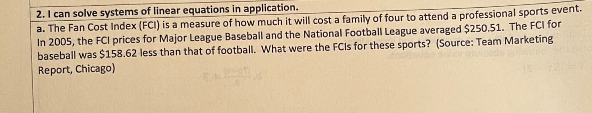 2. I can solve systems of linear equations in application.
a. The Fan Cost Index (FCI) is a measure of how much it will cost a family of four to attend a professional sports event.
In 2005, the FCI prices for Major League Baseball and the National Football League averaged $250.51. The FCI for
baseball was $158.62 less than that of football. What were the FCIs for these sports? (Source: Team Marketing
Report, Chicago)