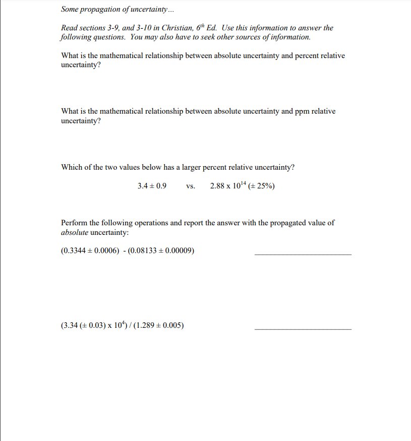 Some propagation of uncertainty.
Read sections 3-9, and 3-10 in Christian, 6th Ed. Use this information to answer the
following questions. You may also have to seek other sources of information.
What is the mathematical relationship between absolute uncertainty and percent relative
uncertainty?
What is the mathematical relationship between absolute uncertainty and ppm relative
uncertainty?
Which of the two values below has a larger percent relative uncertainty?
3.4 + 0.9
2.88 x 10'4 (± 25%)
vs.
Perform the following operations and report the answer with the propagated value of
absolute uncertainty:
(0.3344 + 0.0006) - (0.08133 ± 0.00009)
(3.34 (± 0.03) x 10*) / (1.289 ± 0.005)
