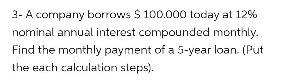 3- A company borrows $ 100.000 today at 12%
nominal annual interest compounded monthly.
Find the monthly payment of a 5-year loan. (Put
the each calculation steps).
