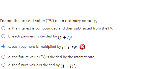 To find the present value (PV) of an ordinary annuity,
a. the interest is compounded and then subtracted from the FV.
O b. each payment is divided by (1+1)*
c. each payment is multiplied by (1+1).
O d. the future value (FV) is divided by the interest rate.
e. the future value is divided by (1+1)*: