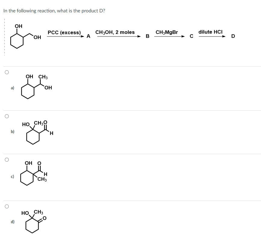 In the following reaction, what is the product D?
OH
&
a)
b)
d)
OH
OH CH3
HO CH30
OH O
OH
Н
CH3
HO CH3
PCC (excess)
Н
A
СН3ОН, 2 moles
B
CH3MgBr
dilute HCI
D