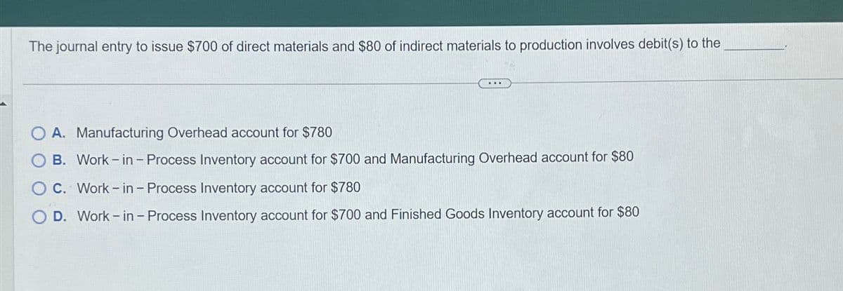 The journal entry to issue $700 of direct materials and $80 of indirect materials to production involves debit(s) to the
O A. Manufacturing Overhead account for $780
OB. Work-in - Process Inventory account for $700 and Manufacturing Overhead account for $80
O C. Work-in - Process Inventory account for $780
O D. Work-in - Process Inventory account for $700 and Finished Goods Inventory account for $80