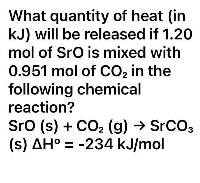 What quantity of heat (in
kJ) will be released if 1.20
mol of SrO is mixed with
0.951 mol of CO₂ in the
following chemical
reaction?
SrO (s) + CO₂ (g) → SrCO3
(s) AH° = -234 kJ/mol