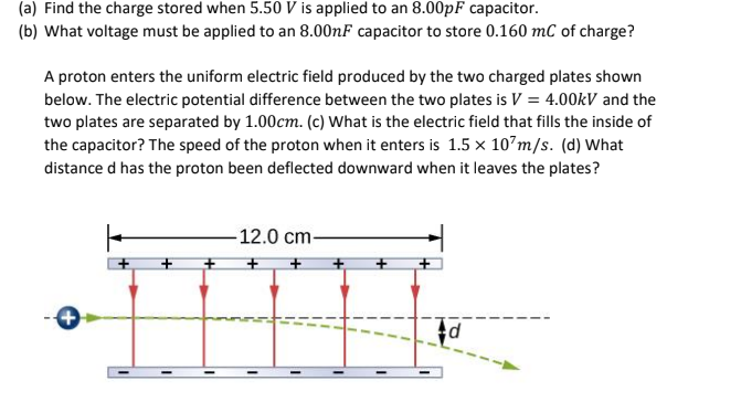 (a) Find the charge stored when 5.50 V is applied to an 8.00pF capacitor.
(b) What voltage must be applied to an 8.00nF capacitor to store 0.160 mC of charge?
A proton enters the uniform electric field produced by the two charged plates shown
below. The electric potential difference between the two plates is V = 4.00kV and the
two plates are separated by 1.00cm. (c) What is the electric field that fills the inside of
the capacitor? The speed of the proton when it enters is 1.5 x 10 m/s. (d) What
distance d has the proton been deflected downward when it leaves the plates?
+
+
12.0 cm-
d