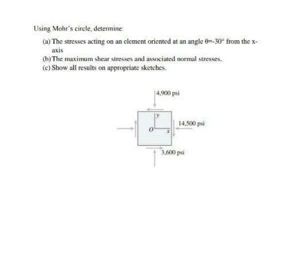 Using Mohr's circle, determine:
(a) The stresses acting on an element oriented at an angle 0=-30° from the x-
axis
(b) The maximum shear stresses and associated normal stresses.
(c) Show all results on appropriate sketches.
|4,900 psi
14.500 psi
3,600 psi
