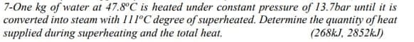 7-One kg of water at 47.8°C is heated under constant pressure of 13.7bar until it is
converted into steam with 111ºC degree of superheated. Determine the quantity of heat
supplied during superheating and the total heat.
(268KJ, 2852KJ)
