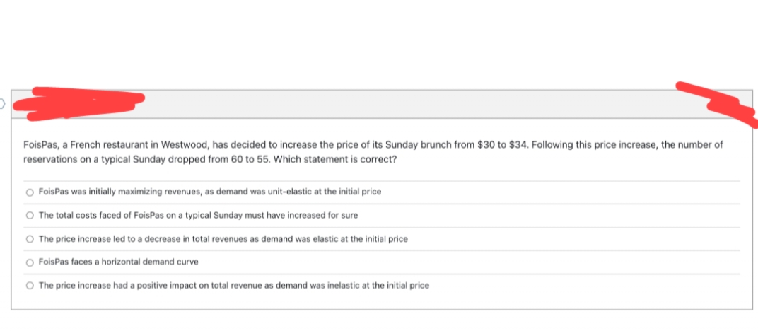 FoisPas, a French restaurant in Westwood, has decided to increase the price of its Sunday brunch from $30 to $34. Following this price increase, the number of
reservations on a typical Sunday dropped from 60 to 55. Which statement is correct?
O FoisPas was initially maximizing revenues, as demand was unit-elastic at the initial price
O The total costs faced of FoisPas on a typical Sunday must have increased for sure
O The price increase led to a decrease in total revenues as demand was elastic at the initial price
O FoisPas faces a horizontal demand curve
O The price increase had a positive impact on total revenue as demand was inelastic at the initial price
