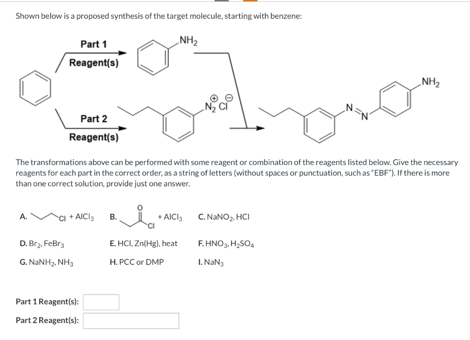 Shown below is a proposed synthesis of the target molecule, starting with benzene:
Part 1
Reagent(s)
A.
Part 2
Reagent(s)
CI + AICI 3
The transformations above can be performed with some reagent or combination of the reagents listed below. Give the necessary
reagents for each part in the correct order, as a string of letters (without spaces or punctuation, such as "EBF"). If there is more
than one correct solution, provide just one answer.
D. Br2, FeBr 3
G. NaNH2, NH3
Part 1 Reagent(s):
Part 2 Reagent(s):
NH₂
B.
+ AICI 3
CI
E. HCI, Zn(Hg), heat
H. PCC or DMP
C. NaNO₂, HCI
N.
F. HNO3, H₂SO4
I. NaN3
NH₂
