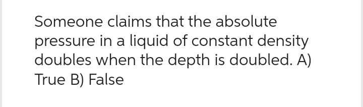 Someone claims that the absolute
pressure in a liquid of constant density
doubles when the depth is doubled. A)
True B) False