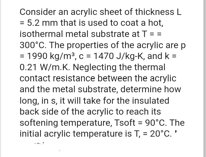 Consider an acrylic sheet of thickness L
= 5.2 mm that is used to coat a hot,
isothermal metal substrate at T = =
300°C. The properties of the acrylic are p
= 1990 kg/m³, c = 1470 J/kg-K, and k
0.21 W/m.K. Neglecting the thermal
contact resistance between the acrylic
and the metal substrate, determine how
long, in s, it will take for the insulated
back side of the acrylic to reach its
softening temperature, Tsoft = 90°C. The
initial acrylic temperature is T, = 20°C. *