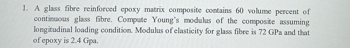 1. A glass fibre reinforced epoxy matrix composite contains 60 volume percent of
continuous glass fibre. Compute Young's modulus of the composite assuming
longitudinal loading condition. Modulus of elasticity for glass fibre is 72 GPa and that
of epoxy is 2.4 Gpa.