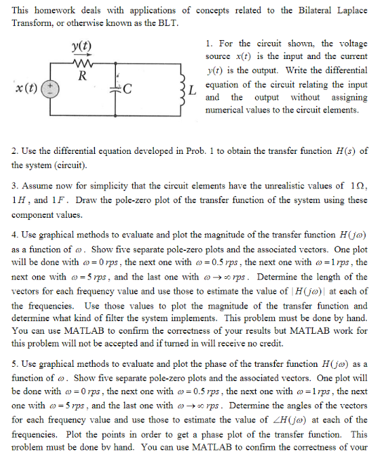 This homework deals with applications of concepts related to the Bilateral Laplace
Transform, or otherwise known as the BLT
1. For the circuit shown, the voltage
source x(t) is the input and the current
y(t)
y(t) is the output. Write the differential
equation of the cireuit relating the input
L
and the output without assigning
x(t)
numerical values to the eireuit elements
2. Use the differential equation developed in Prob. 1 to obtain the transfer function H(s) of
the system (circuit)
3. Assume now for simplicity that the circuit elements have the unrealistic values of 10
1H, and 1F. Draw the pole-zero plot of the transfer function of the system using these
component values.
4. Use graphical methods to evaluate and plot the magnitude of the transfer function H(j@)
as a function of o. Show five separate pole-zero plots and the associated vectors. One plot
will be done with o=0 rps, the next one with o=0.5 rps , the next one with o-1rps, the
next one with -5 rps , and the last one with o->rps. Determine the length of the
veetors for each frequency value and use those to estimate the value of | H(jø)| at each of
the frequencies. Use those values to plot the magnitude of the transfer function and
determine what kind of filter the system implements. This problem must be done by hand.
You can use MATLAB to confirm the correctness of your results but MATLAB work for
this problem will not be accepted and if turned in will receive no credit
5. Use graphical methods to evaluate and plot the phase of the transfer function Hjø) as a
function of o. Show five separate pole-zero plots and the associated vectors. One plot will
be done with o 0 rps, the next one with o= 0.5 rps , the next one with o -1rps, the next
one with -5rps, and the last one with o-» rps. Determine the angles of the vectors
for each frequency value and use those to estimate the value of ZH(jø) at each of the
frequencies. Plot the points in order to get a phase plot of the transfer function. This
problem must be done bv hand. You can use MATLAB to confirm the correctness of vour
