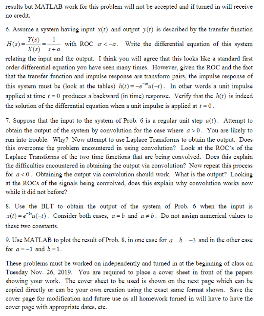 results but MATLAB work for this problem will not be acceepted and if turned in will receive
no credit
6. Assume a system having input x(t) and output y(t) is described by the transfer function
Y(s)
H(s)
with ROC a-a. Write the differential equation of this system
X(s) a
relating the input and the output. I think you will agree that this looks like a standard first
order differential equation you have seen many times. However, given the ROC and the fact
that the transfer function and impulse response are transform pairs, the impulse response of
this system must be (look at the tables) ht) = -e""u(-t). In other words a unit impulse
applied at time t 0 produces a backward (in time) response. Verify that the h(t) is indeed
the solution of the differential equation when a unit impulse is applied at r =0.
7. Suppose that the input to the system of Prob. 6 is a regular unit step u(t). Attempt to
obtain the output of the system by convolution for the case where a 0. You are likely to
run into trouble. Why? Now attempt to use Laplace Transforms to obtain the output. Does
this overcome the problem encountered in using convolution? Look at the ROc's of the
Laplace Transforms of the two time functions that are being convolved. Does this explain
the difficulties encountered in obtaining the output via convolution? Now repeat this process
for a < 0. Obtaining the output via convolution should work. What is the output? Looking
at the ROCS of the signals being convolved, does this explain why convolution works now
while it did not before?
8. Use the BLT to obtain the output of the system of Prob. 6 when the input is
xt)eu(-t Consider both cases, a =b and a #b. Do not assign numerical values to
these two constants
9. Use MATLAB to plot the result of Prob. 8, in one case for a =b=-3 and in the other case
for a -1 and b1
These problems must be worked on independently and tuned in at the beginning of elass on
Tuesday Nov. 26, 2019. You are required to place a cover sheet in front of the papers
showing your work. The cover sheet to be used is shown on the next page which can be
copied directly or can be your own creation using the exact same format shown. Save the
cover page for modification and future use as all homework turned in will have to have the
cover page with appropriate dates, etc.
