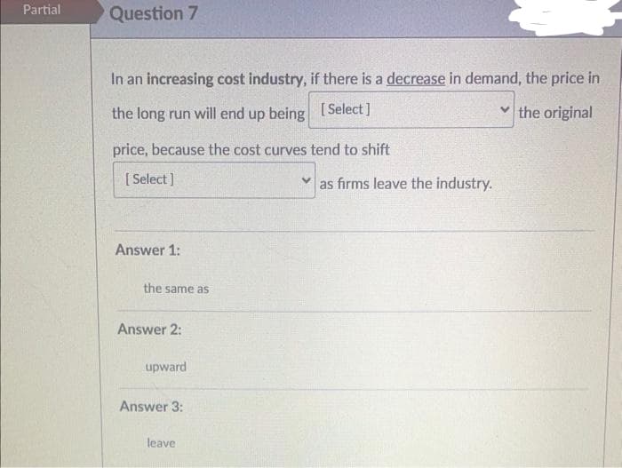 Partial
Question 7
In an increasing cost industry, if there is a decrease in demand, the price in
the long run will end up being
[Select]
✓the original
price, because the cost curves tend to shift
[Select]
Answer 1:
the same as
Answer 2:
upward
Answer 3:
leave
as firms leave the industry.