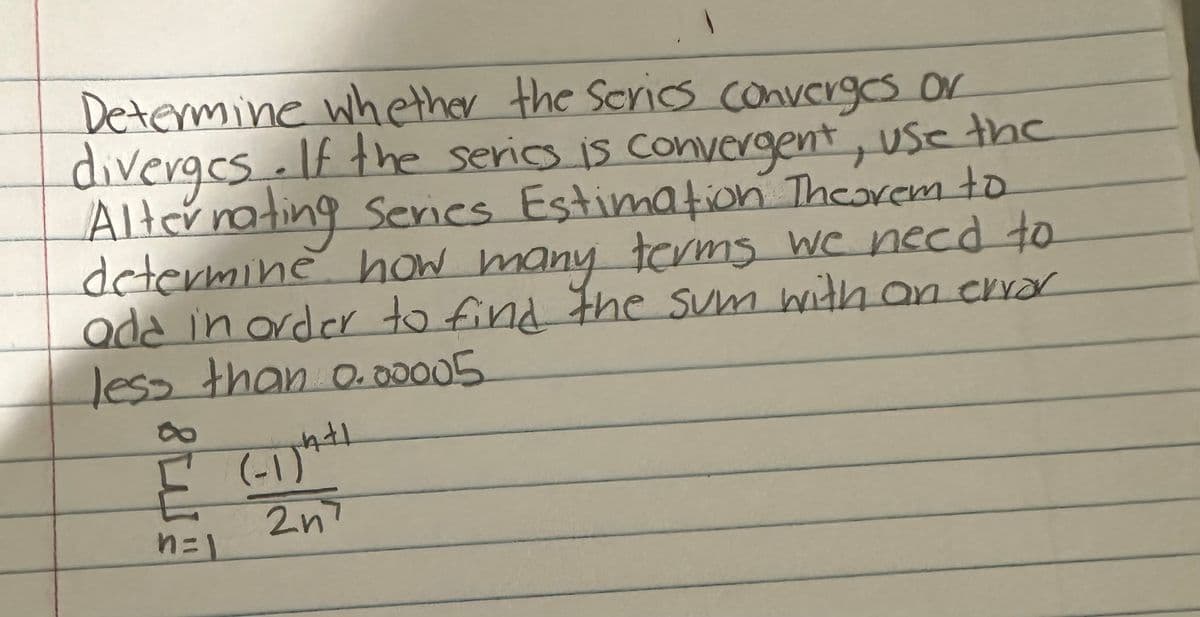 Determine whether the series converges or
diverges. If the series is convergent, use the
Alternating Series Estimation Theorem to
determine how many terms we need to
ada in order to find the sum with an error
less than 0.00005
إليه
n=
(-1) 4+1
2n7