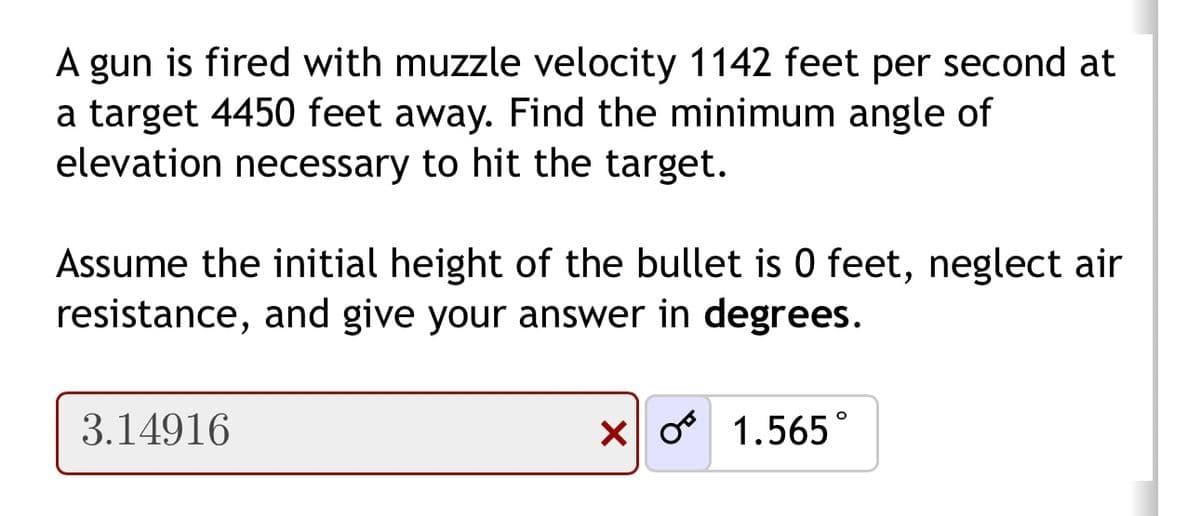 A gun is fired with muzzle velocity 1142 feet per second at
a target 4450 feet away. Find the minimum angle of
elevation necessary to hit the target.
Assume the initial height of the bullet is 0 feet, neglect air
resistance, and give your answer in degrees.
3.14916
x * 1.565°