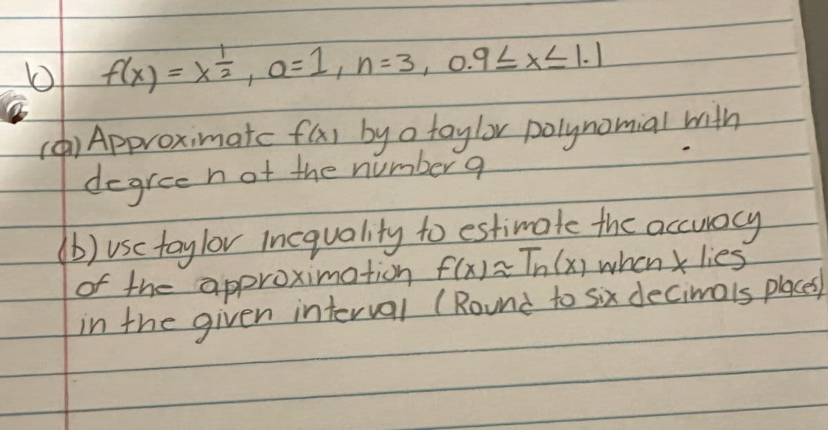 10 f(x) = x = ₁ 0=1₁ n=3₁ 0.9 ≤ x ≤ 1.1
(a) Approximate f(x) by a taylor polynomial with
degree
not the number a
(b) use taylor Inequality to estimate the accuracy
of the approximation f(x) = In (x) when & lies
in the given interval (Round to six decimals places!