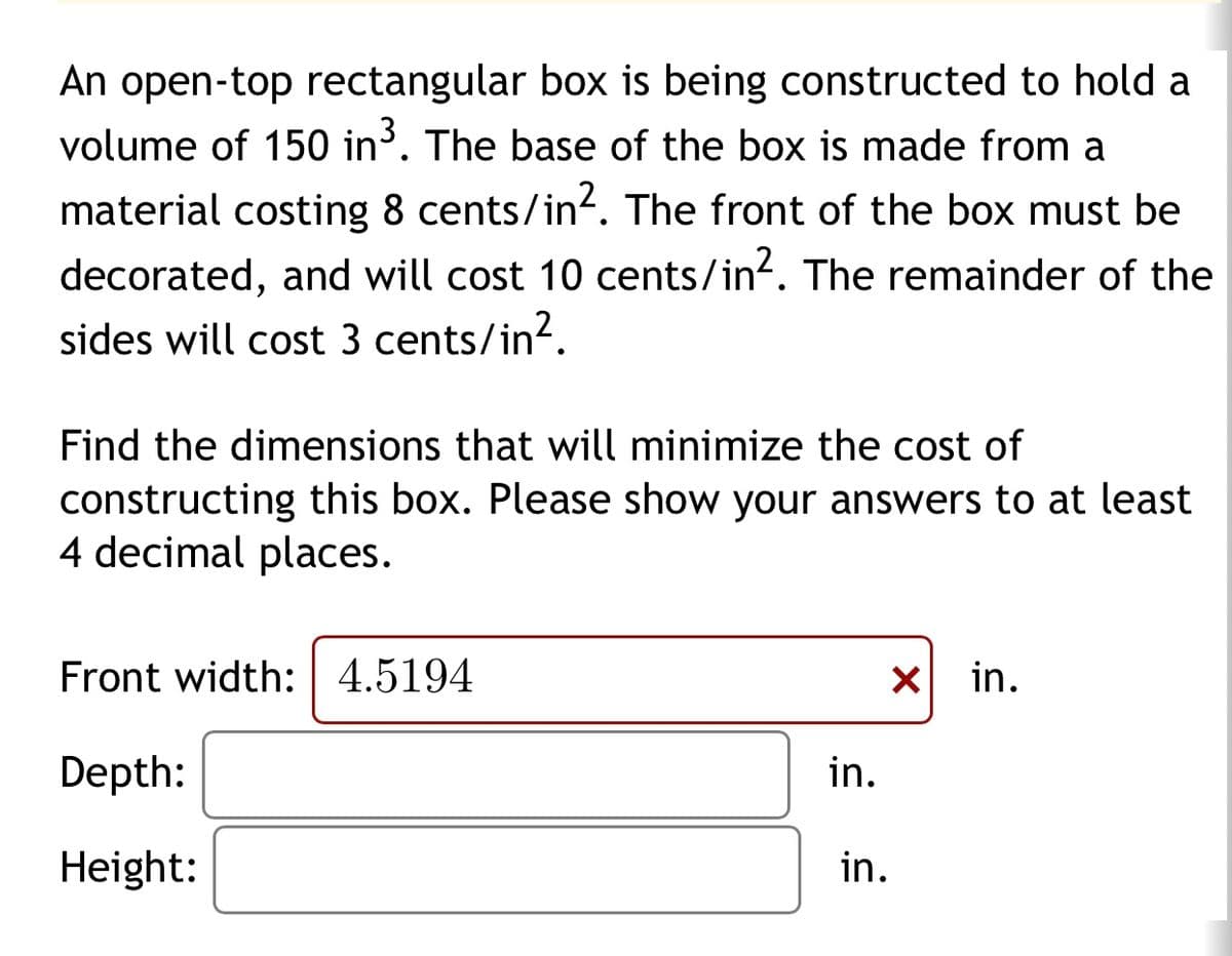 An open-top rectangular box is being constructed to hold a
volume of 150 in³. The base of the box is made from a
material costing 8 cents/in². The front of the box must be
decorated, and will cost 10 cents/in². The remainder of the
sides will cost 3 cents/in².
Find the dimensions that will minimize the cost of
constructing this box. Please show your answers to at least
4 decimal places.
Front width: 4.5194
Depth:
Height:
☑
in.
in.
in.
