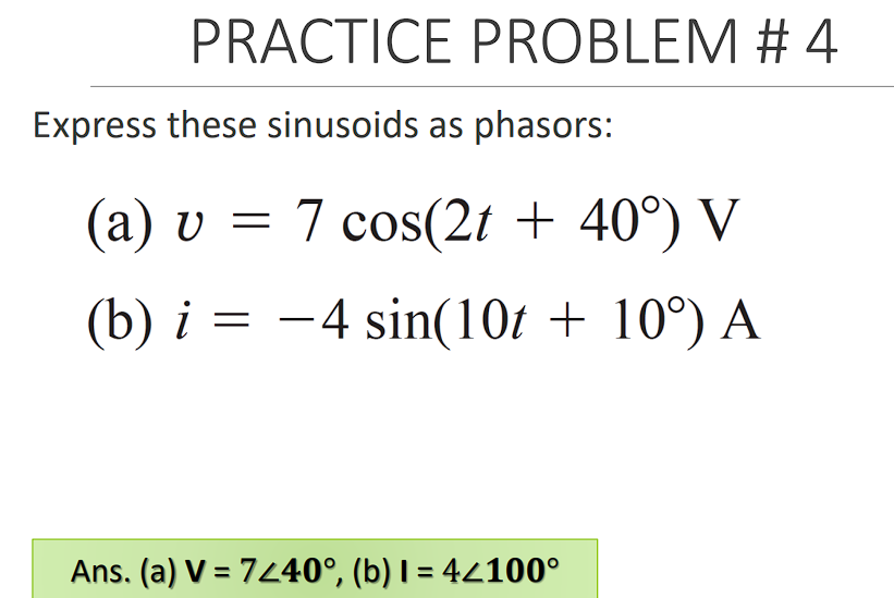 PRACTICE PROBLEM # 4
Express these sinusoids as phasors:
(a) v = 7 cos(2t + 40°) V
||
(b) i = -4 sin(10t + 10°) A
Ans. (a) V = 7440°, (b) I = 44100°
