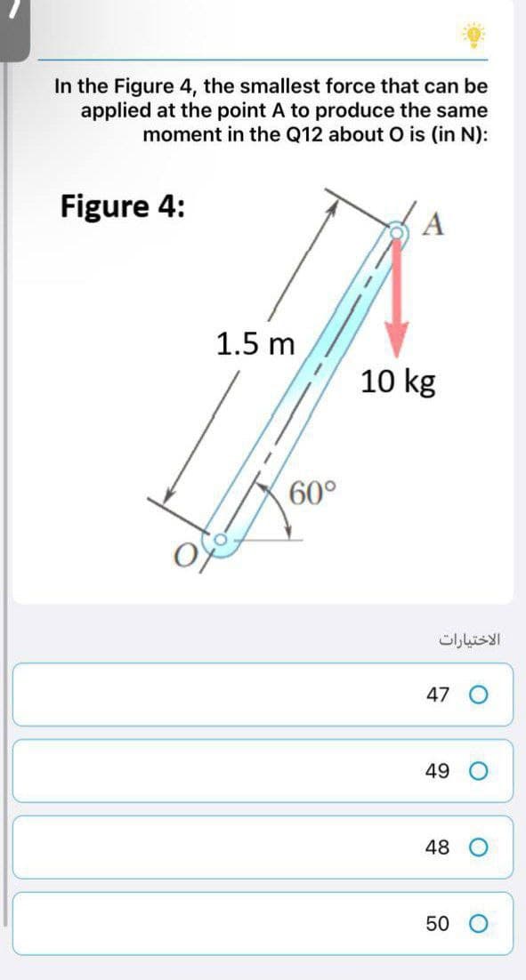 In the Figure 4, the smallest force that can be
applied at the point A to produce the same
moment in the Q12 about O is (in N):
Figure 4:
A
1.5 m
10 kg
60°
الاختيارات
47
49
48
50
O
O
O