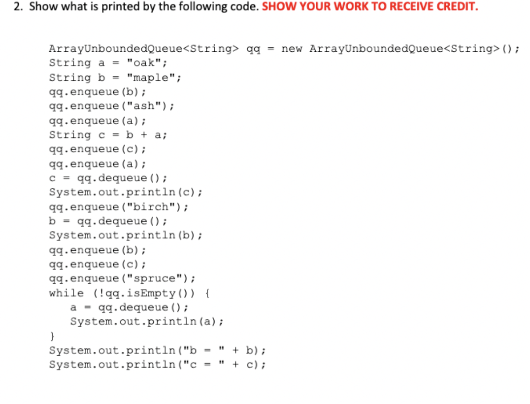 2. Show what is printed by the following code. SHOW YOUR WORK TO RECEIVE CREDIT.
ArrayUnboundedQueue<String> qq = new ArrayUnboundedQueue<String> ();
String a = "oak";
String b =
qq.enqueue (b) ;
qq.enqueue ("ash");
qq.enqueue (a);
String c = b + a;
"maple";
qq.enqueue (c) ;
qq. enqueue (a) ;
c = qq.dequeue ();
System.out.println (c);
qq.enqueue ("birch");
b = qq.dequeue ();
System.out.println (b);
qq.enqueue (b) ;
qq.enqueue (c) ;
qq.enqueue ("spruce");
while (!qq.isEmpty()) {
a = qq.dequeue () ;
System.out.println (a);
}
" + b) ;
System.out.println ("b =
System.out.println ("c =
+ c);
%3D
