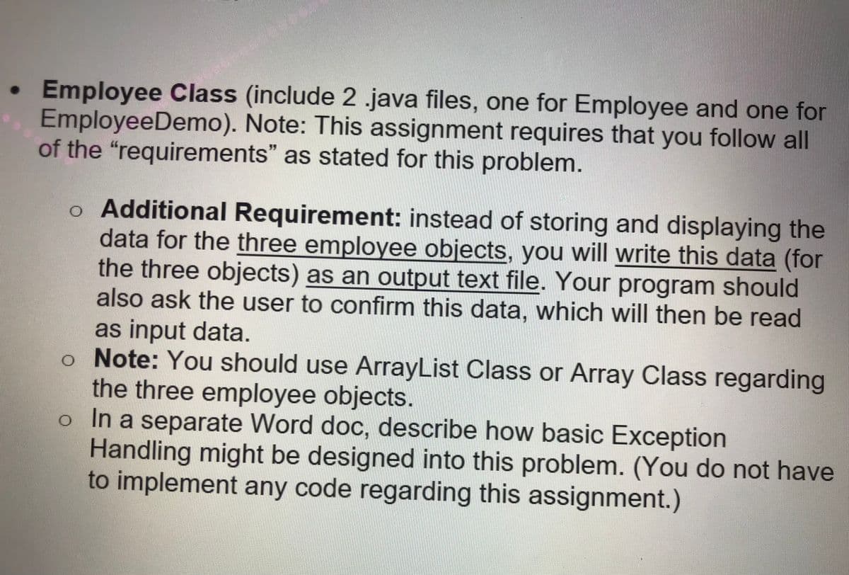 Employee Class (include 2 .java files, one for Employee and one for
EmployeeDemo). Note: This assignment requires that you follow all
of the "requirements" as stated for this problem.
o Additional Requirement: instead of storing and displaying the
data for the three employee objects, you will write this data (for
the three objects) as an output text file. Your program should
also ask the user to confirm this data, which will then be read
as input data.
o Note: You should use ArrayList Class or Array Class regarding
the three employee objects.
o In a separate Word doc, describe how basic Exception
Handling might be designed into this problem. (You do not have
to implement any code regarding this assignment.)
