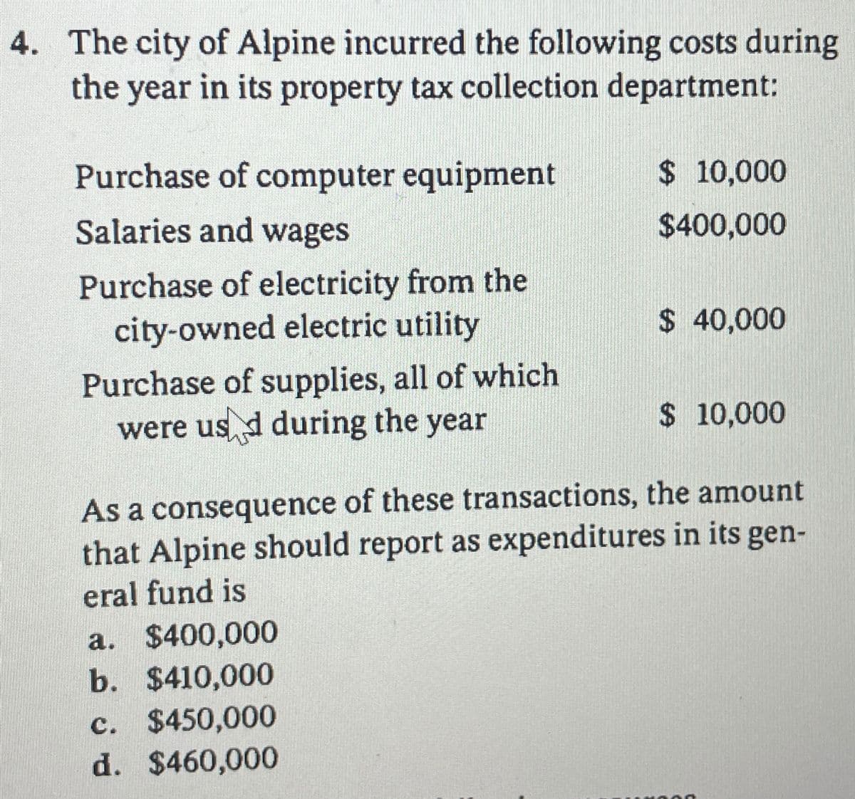 4. The city of Alpine incurred the following costs during
the year in its property tax collection department:
Purchase of computer equipment
Salaries and wages
Purchase of electricity from the
city-owned electric utility
Purchase of supplies, all of which
were used during the year
$ 10,000
$400,000
a. $400,000
b. $410,000
c. $450,000
d. $460,000
$ 40,000
$ 10,000
As a consequence of these transactions, the amount
that Alpine should report as expenditures in its gen-
eral fund is
4000