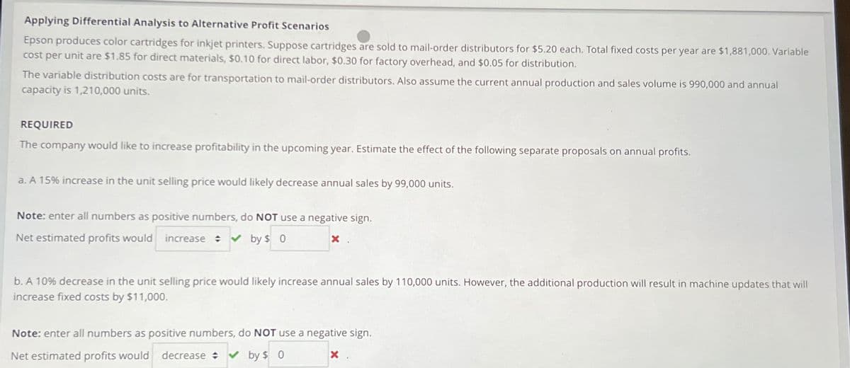 Applying Differential Analysis to Alternative Profit Scenarios
Epson produces color cartridges for inkjet printers. Suppose cartridges are sold to mail-order distributors for $5.20 each. Total fixed costs per year are $1,881,000. Variable
cost per unit are $1.85 for direct materials, $0.10 for direct labor, $0.30 for factory overhead, and $0.05 for distribution.
The variable distribution costs are for transportation to mail-order distributors. Also assume the current annual production and sales volume is 990,000 and annual
capacity is 1,210,000 units.
REQUIRED
The company would like to increase profitability in the upcoming year. Estimate the effect of the following separate proposals on annual profits.
a. A 15% increase in the unit selling price would likely decrease annual sales by 99,000 units.
Note: enter all numbers as positive numbers, do NOT use a negative sign.
x .
Net estimated profits would increase ✔ by $ 0
b. A 10% decrease in the unit selling price would likely increase annual sales by 110,000 units. However, the additional production will result in machine updates that will
increase fixed costs by $11,000.
Note: enter all numbers as positive numbers, do NOT use a negative sign.
Net estimated profits would decrease ✓by $ 0
X