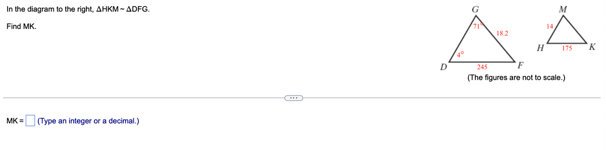 In the diagram to the right, AHKM-ADFG.
Find MK.
MK =
(Type an integer or a decimal.)
G
71
M
14
18.2
H
4°
D
245
175
K
F
(The figures are not to scale.)