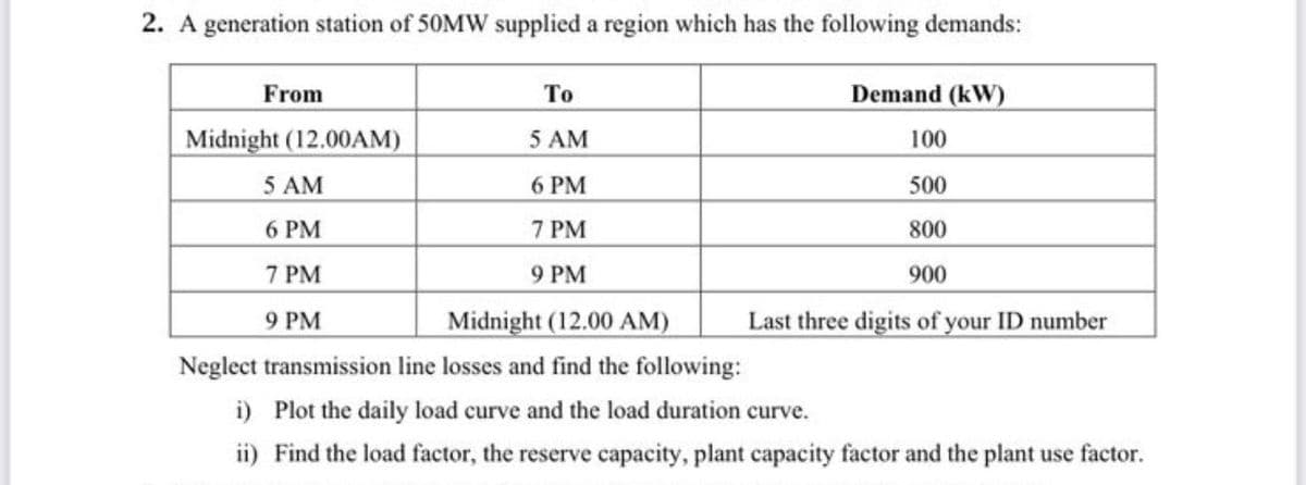 2. A generation station of 50MW supplied a region which has the following demands:
From
То
Demand (kW)
Midnight (12.00AM)
5 AM
100
5 AM
6 PM
500
6 PM
7 PM
800
7 PM
9 PM
900
Midnight (12.00 AM)
Last three digits of your ID number
9 РМ
Neglect transmission line losses and find the following:
i) Plot the daily load curve and the load duration curve.
ii) Find the load factor, the reserve capacity, plant capacity factor and the plant use factor.
