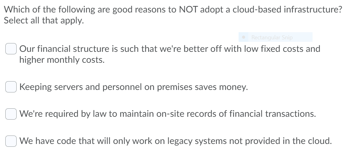 Which of the following are good reasons to NOT adopt a cloud-based infrastructure?
Select all that apply.
Rectangular Snip
Our financial structure is such that we're better off with low fixed costs and
higher monthly costs.
Keeping servers and personnel on premises saves money.
| We're required by law to maintain on-site records of financial transactions.
We have code that will only work on legacy systems not provided in the cloud.
