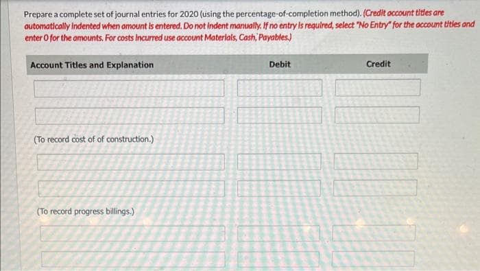 Prepare a complete set of journal entries for 2020 (using the percentage-of-completion method). (Credit account titles are
automatically indented when amount is entered. Do not indent manually. If no entry is required, select "No Entry" for the account titles and
enter o for the amounts. For costs incurred use account Materials, Cash, Payables.)
Account Titles and Explanation
(To record cost of of construction.)
(To record progress billings.)
Debit
Credit