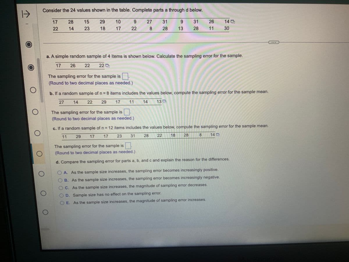 1
O
Consider the 24 values shown in the table. Complete parts a through d below.
27 31
28
8
O
22
28
14
15
23
26
29
18
10
9
22
The sampling error for the sample is
(Round to two decimal places as needed.)
a. A simple random sample of 4 items is shown below. Calculate the sampling error for the sample.
22 22 O
9
13
The sampling error for the sample is
(Round to two decimal places as needed.)
31
28
13
b. If a random sample of n = 8 items includes the values below, compute the sampling error for the sample mean.
22
29
11
14
26
11 30
c. If a random sample of n = 12 items includes the values below, compute the sampling error for the sample mean.
17
23
31
28
8
The sampling error for the sample is
(Round to two decimal places as needed.)
d. Compare the sampling error for parts a, b, and c and explain the reason for the differences.
A. As the sample size increases, the sampling error becomes increasingly positive.
B. As the sample size increases, the sampling error becomes increasingly negative.
C. As the sample size increases, the magnitude of sampling error decreases.
OD. Sample size has no effect on the sampling error.
OE. As the sample size increases, the magnitude of sampling error increases.
HAP