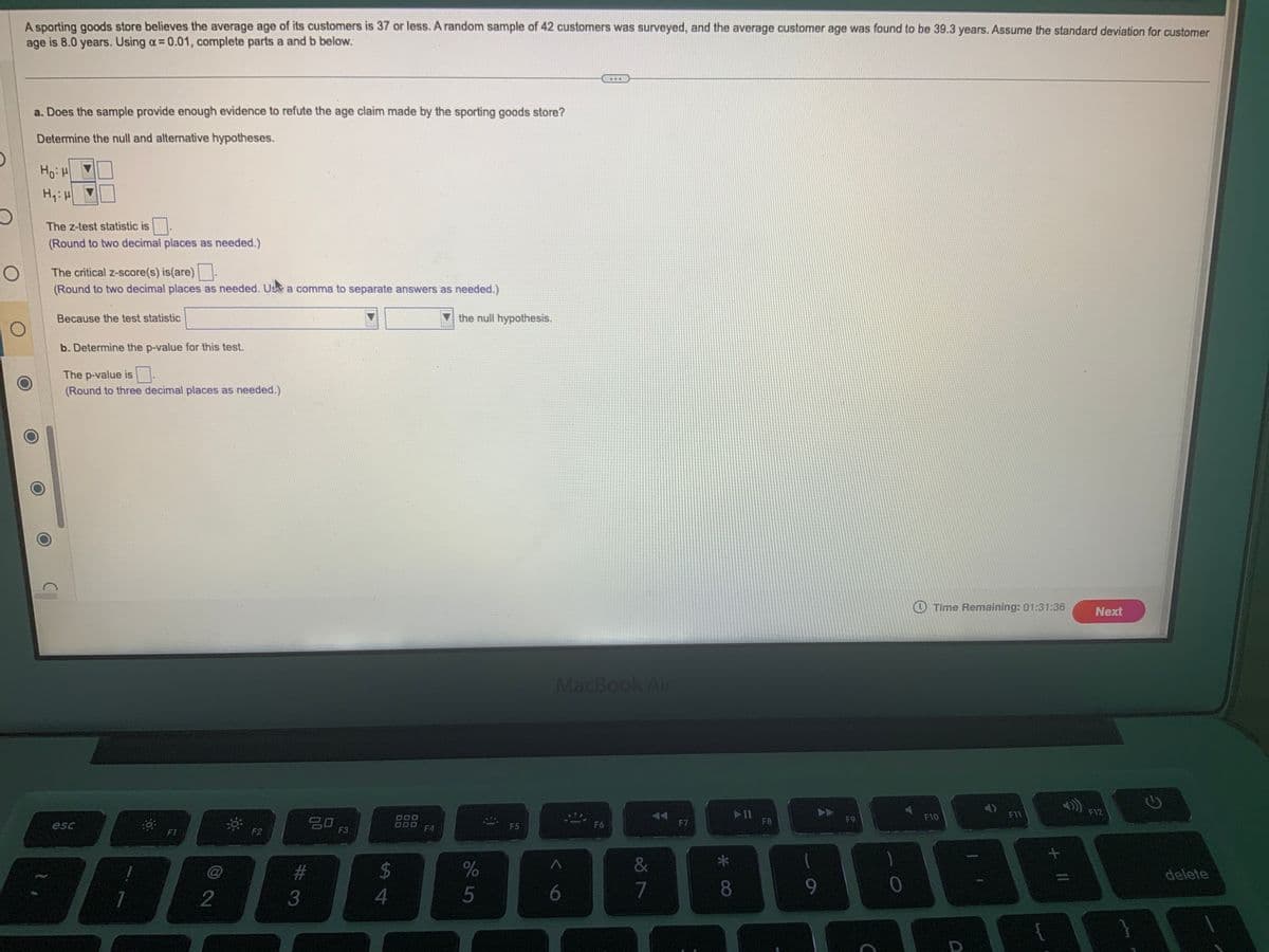 O
A sporting goods store believes the average age of its customers is 37 or less. A random sample of 42 customers was surveyed, and the average customer age was found to be 39.3 years. Assume the standard deviation for customer
age is 8.0 years. Using a = 0.01, complete parts a and b below.
a. Does the sample provide enough evidence to refute the age claim made by the sporting goods store?
Determine the null and alternative hypotheses.
Ном
H₁: H
The z-test statistic is
(Round to two decimal places as needed.)
The critical z-score(s) is(are).
(Round to two decimal places as needed. Us a comma to separate answers as needed.)
Because the test statistic
b. Determine the p-value for this test.
The p-value is.
(Round to three decimal places as needed.)
esc
D
F1
@
2
F2
20
#
3
F3
$
4
F4
the null hypothesis.
%
5
F5
MacBook Air
A
6
F6
&
7
F7
* CO
8
▶11
F8
1
9
F9
C
0
Time Remaining: 01:31:36
F10
F11
A
+
Next
F12
G
delete