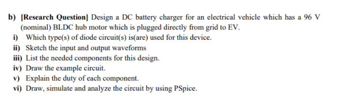 b) [Research Question] Design a DC battery charger for an electrical vehicle which has a 96 V
(nominal) BLDC hub motor which is plugged directly from grid to EV.
i) Which type(s) of diode circuit(s) is(are) used for this device.
ii) Sketch the input and output waveforms
iii) List the needed components for this design.
iv) Draw the example circuit.
v) Explain the duty of each component.
vi) Draw, simulate and analyze the circuit by using PSpice.
