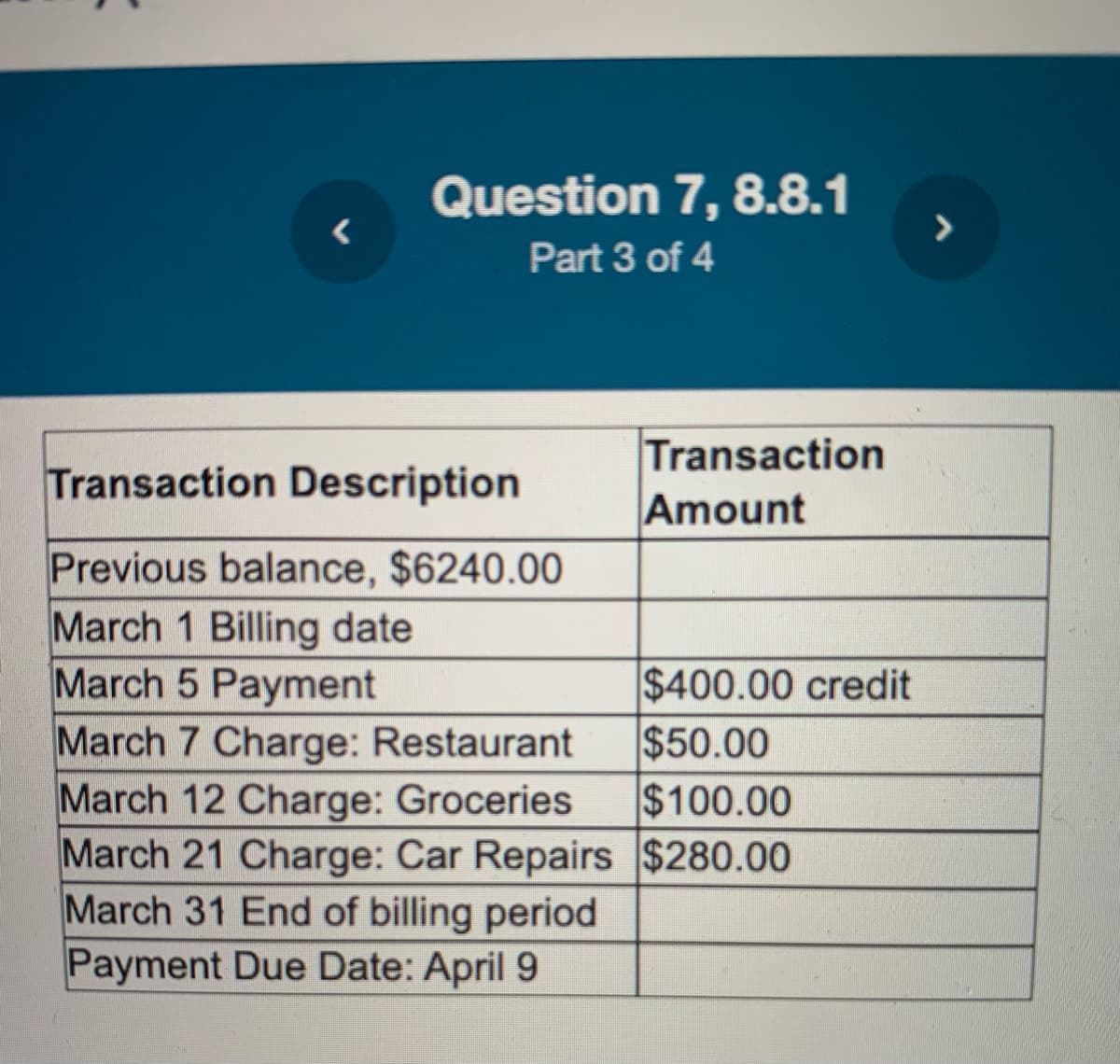 <
Question 7, 8.8.1
Part 3 of 4
Transaction Description
Previous balance, $6240.00
March 1 Billing date
March 5 Payment
March 7 Charge: Restaurant
March 12 Charge: Groceries
March 21 Charge: Car Repairs
March 31 End of billing period
Payment Due Date: April 9
Transaction
Amount
$400.00 credit
$50.00
$100.00
$280.00
>