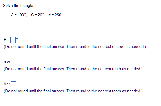 Solve the triangle.
A 109°, C=26°, c=250
B =
(Do not round until the final answer. Then round to the nearest degree as needed.)
a
(Do not round until the final answer. Then round to the nearest tenth as needed.)
b≈
(Do not round until the final answer. Then round to the nearest tenth as needed.)