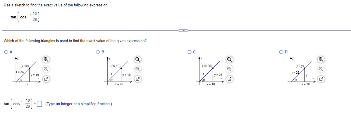 Use a sketch to find the exact value of the following expression.
tan
cos
10
26
Which of the following triangles is used to find the exact value of the given expression?
○ A.
О в.
Q
(x,10)
r=26
y=10
x
10
tan
COS
26
ос.
Q
(26,10)
Γ
y=10
x=26
☐ (Type an integer or a simplified fraction.)
(10,26)
Γ
y=26
x
x=10
○ D.
Q
(10,y)
r 26
y
x
x=10