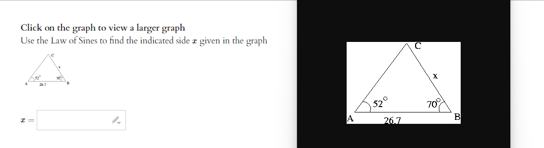 Click on the graph to view a larger graph
Use the Law of Sines to find the indicated side a given in the graph
x =
$2⁰
26.7
520
26.7
X
70%
B