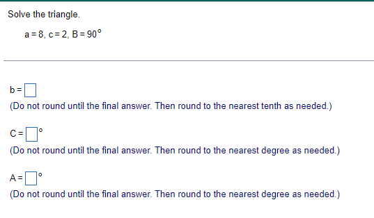 Solve the triangle.
a 8, c 2, B 90°
b=
(Do not round until the final answer. Then round to the nearest tenth as needed.)
C =
°
(Do not round until the final answer. Then round to the nearest degree as needed.)
A= °
(Do not round until the final answer. Then round to the nearest degree as needed.)