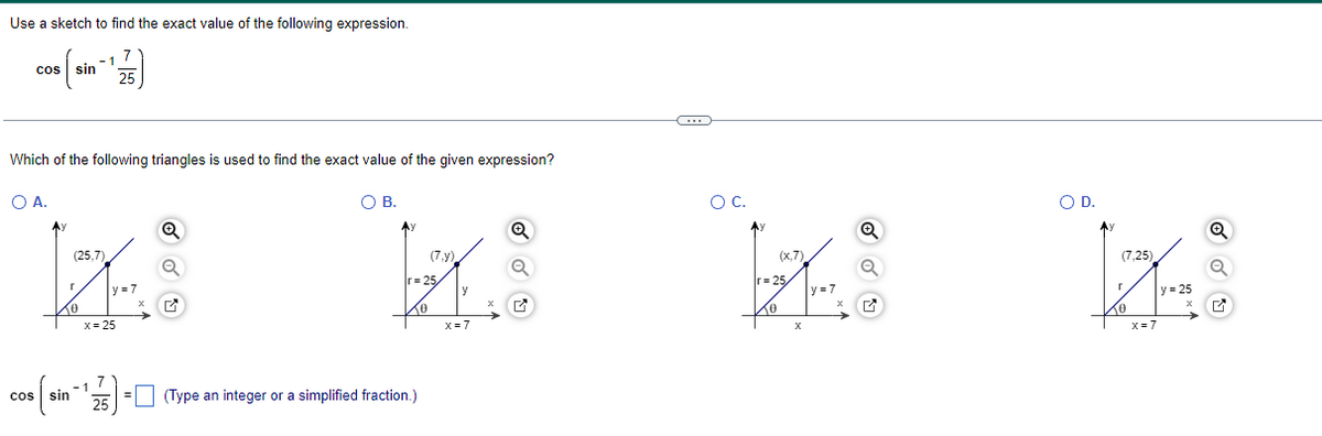 Use a sketch to find the exact value of the following expression.
cos sin
7
25
Which of the following triangles is used to find the exact value of the given expression?
○ A.
Cos
(25,7)
r
y=7
x
x=25
7
1
sin
25
☑
○ B.
ос.
Q
(7.y)
r=25
y
x
☑
x=7
(Type an integer or a simplified fraction.)
(x,7)
r=25
y=7
x
x
Q
○ D.
r
(7,25)
x=7
y=25
x
Q
☑