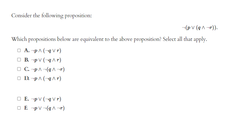 Consider the following proposition:
(pv (q^r)).
Which propositions below are equivalent to the above proposition? Select all that apply.
□ A. p^(-qVr)
□ B. p V (q^r)
□ C. p^ (q^r)
□ D. p^(-q^r)
O E. p V (qVr)
O E p V (q^r)